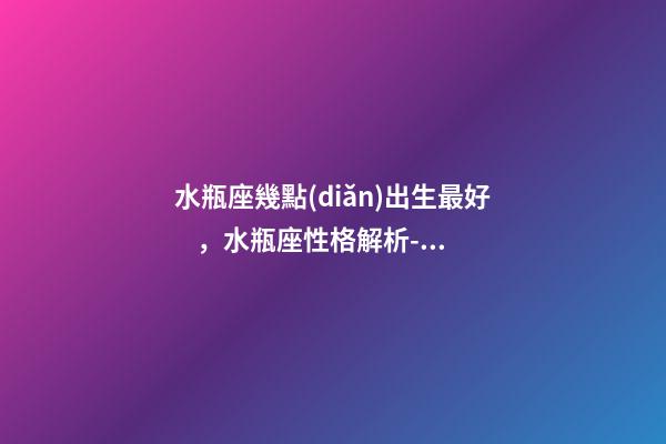 水瓶座幾點(diǎn)出生最好，水瓶座性格解析-按出生日期詳解